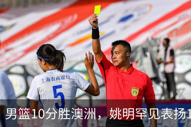 男篮10分胜澳洲，姚明罕见表扬1人像诺维茨基，20年噩梦终于醒了